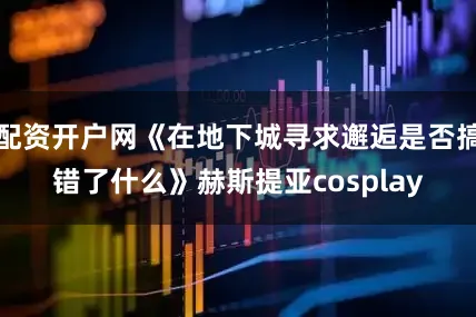 配资开户网《在地下城寻求邂逅是否搞错了什么》赫斯提亚cosplay