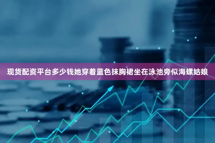 现货配资平台多少钱她穿着蓝色抹胸裙坐在泳池旁似海螺姑娘