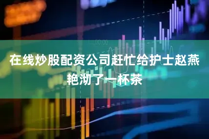 在线炒股配资公司赶忙给护士赵燕艳沏了一杯茶