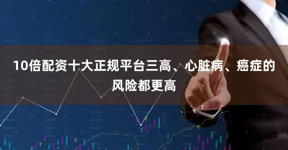 10倍配资十大正规平台三高、心脏病、癌症的风险都更高