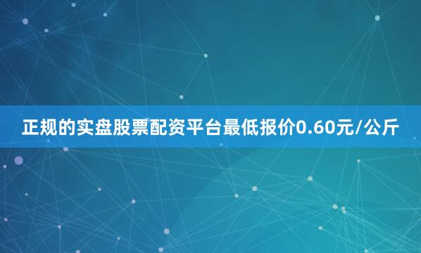 正规的实盘股票配资平台最低报价0.60元/公斤