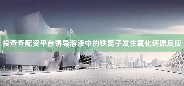 投查查配资平台诱导溶液中的铁离子发生氧化还原反应