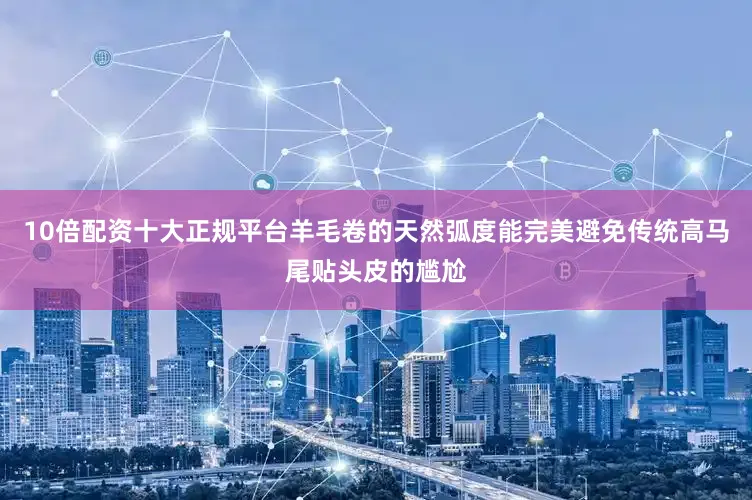 10倍配资十大正规平台羊毛卷的天然弧度能完美避免传统高马尾贴头皮的尴尬
