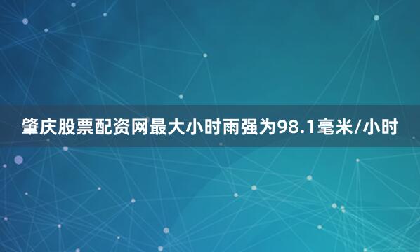 肇庆股票配资网最大小时雨强为98.1毫米/小时