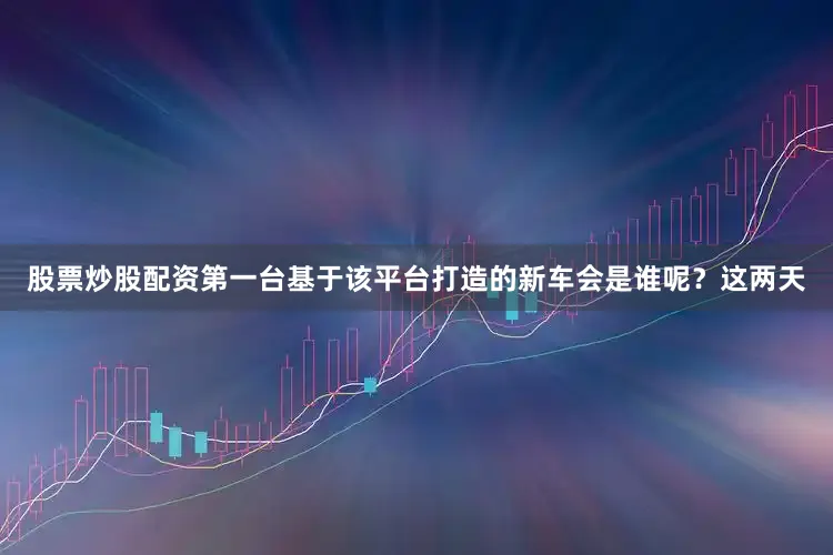 股票炒股配资第一台基于该平台打造的新车会是谁呢？这两天