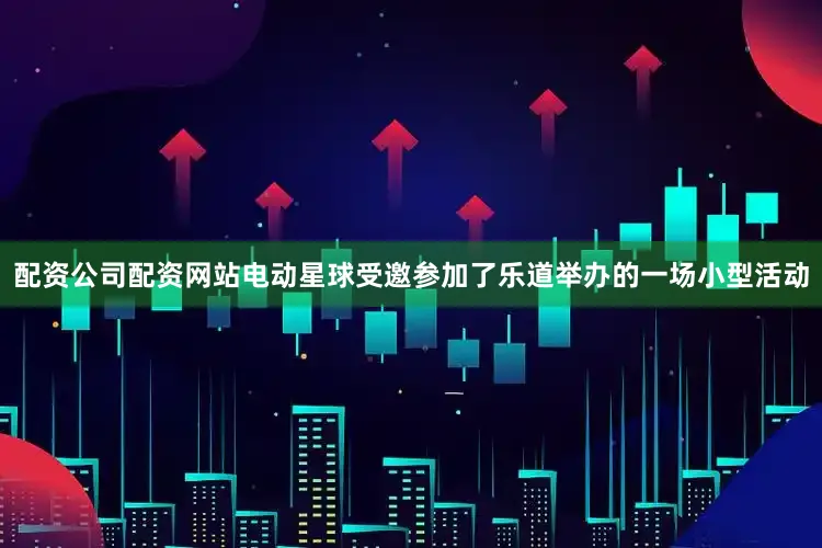 配资公司配资网站电动星球受邀参加了乐道举办的一场小型活动