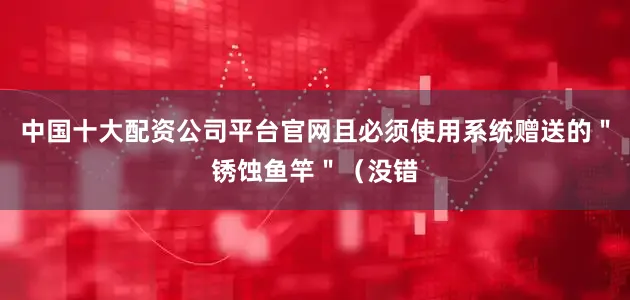 中国十大配资公司平台官网且必须使用系统赠送的＂锈蚀鱼竿＂（没错