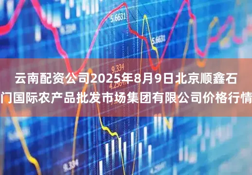 云南配资公司2025年8月9日北京顺鑫石门国际农产品批发市场集团有限公司价格行情