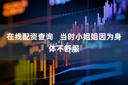 在线配资查询   当时小姐姐因为身体不舒服