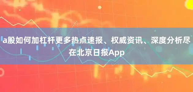 a股如何加杠杆更多热点速报、权威资讯、深度分析尽在北京日报App