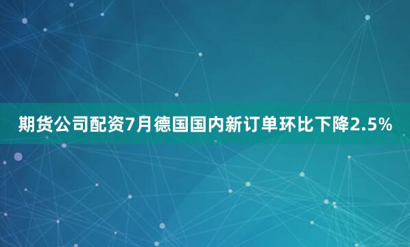 期货公司配资7月德国国内新订单环比下降2.5%
