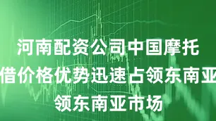 河南配资公司中国摩托车凭借价格优势迅速占领东南亚市场
