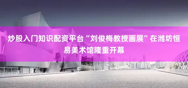 炒股入门知识配资平台“刘俊梅教授画展”在潍坊恒易美术馆隆重开幕