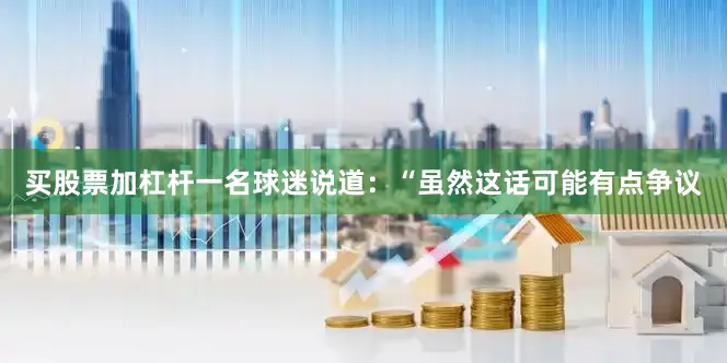 买股票加杠杆一名球迷说道：“虽然这话可能有点争议