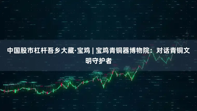 中国股市杠杆吾乡大藏·宝鸡 | 宝鸡青铜器博物院：对话青铜文明守护者